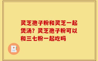 灵芝孢子粉和灵芝一起煲汤？灵芝孢子粉可以和三七粉一起吃吗