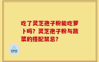 吃了灵芝孢子粉能吃萝卜吗？灵芝孢子粉与蔬菜的搭配禁忌？