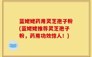 蓝姥姥药用灵芝孢子粉(蓝姥姥推荐灵芝孢子粉，药用功效惊人！)