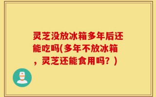 灵芝没放冰箱多年后还能吃吗(多年不放冰箱，灵芝还能食用吗？)