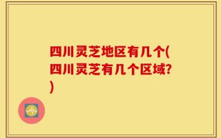 四川灵芝地区有几个(四川灵芝有几个区域？)