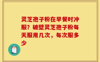 灵芝孢子粉在早餐时冲服？破壁灵芝孢子粉每天服用几次，每次服多少