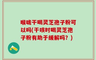 喉咙干喝灵芝孢子粉可以吗(干咳时喝灵芝孢子粉有助于缓解吗？)