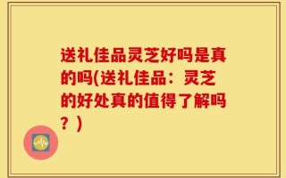 送礼佳品灵芝好吗是真的吗(送礼佳品：灵芝的好处真的值得了解吗？)