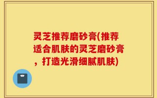 灵芝推荐磨砂膏(推荐适合肌肤的灵芝磨砂膏，打造光滑细腻肌肤)
