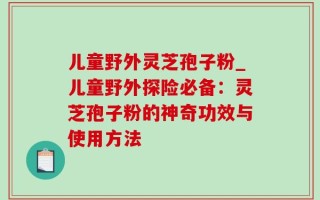 儿童野外灵芝孢子粉_儿童野外探险必备：灵芝孢子粉的神奇功效与使用方法