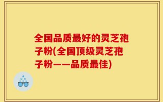 全国品质最好的灵芝孢子粉(全国顶级灵芝孢子粉——品质最佳)