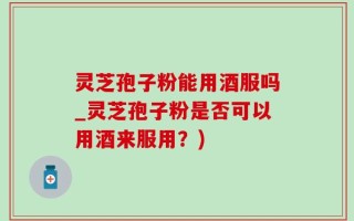 灵芝孢子粉能用酒服吗_灵芝孢子粉是否可以用酒来服用？)