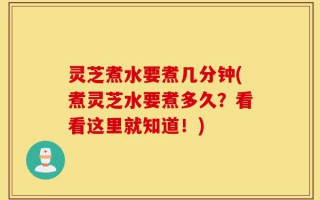 灵芝煮水要煮几分钟(煮灵芝水要煮多久？看看这里就知道！)