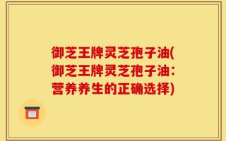 御芝王牌灵芝孢子油(御芝王牌灵芝孢子油：营养养生的正确选择)