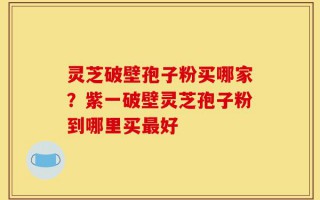灵芝破壁孢子粉买哪家？紫一破壁灵芝孢子粉到哪里买最好