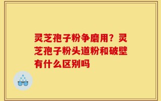 灵芝孢子粉争磨用？灵芝孢子粉头道粉和破壁有什么区别吗
