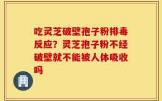 吃灵芝破壁孢子粉排毒反应？灵芝孢子粉不经破壁就不能被人体吸收吗