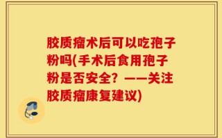 胶质瘤术后可以吃孢子粉吗(手术后食用孢子粉是否安全？——关注胶质瘤康复建议)