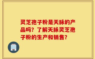 灵芝孢子粉是天脉的产品吗？了解天脉灵芝孢子粉的生产和销售？