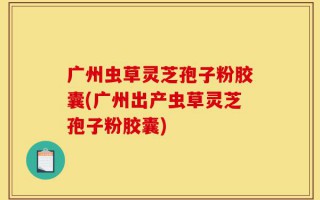 广州虫草灵芝孢子粉胶囊(广州出产虫草灵芝孢子粉胶囊)