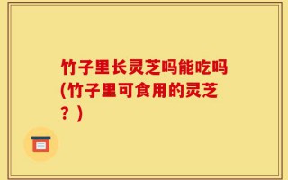 竹子里长灵芝吗能吃吗(竹子里可食用的灵芝？)