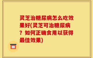 灵芝治糖尿病怎么吃效果好(灵芝可治糖尿病？如何正确食用以获得最佳效果)