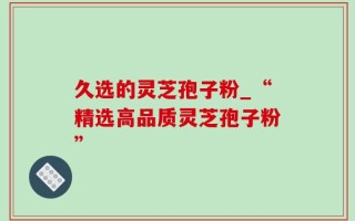 久选的灵芝孢子粉_“精选高品质灵芝孢子粉”