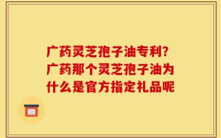 广药灵芝孢子油专利？广药那个灵芝孢子油为什么是官方指定礼品呢