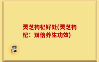 灵芝枸杞好处(灵芝枸杞：双倍养生功效)