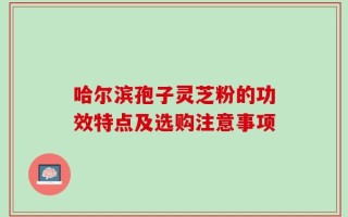 哈尔滨孢子灵芝粉的功效特点及选购注意事项