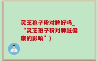灵芝孢子粉对脾好吗_“灵芝孢子粉对脾脏健康的影响”)
