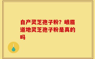 自产灵芝孢子粉？峨眉道地灵芝孢子粉是真的吗