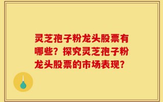灵芝孢子粉龙头股票有哪些？探究灵芝孢子粉龙头股票的市场表现？