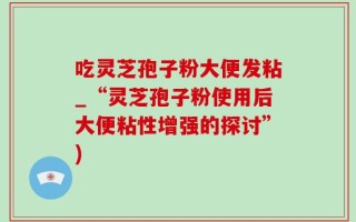 吃灵芝孢子粉大便发粘_“灵芝孢子粉使用后大便粘性增强的探讨”)