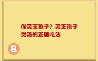 你灵芝孢子？灵芝孢子煲汤的正确吃法
