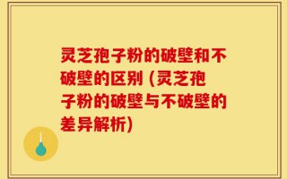 灵芝孢子粉的破壁和不破壁的区别 (灵芝孢子粉的破壁与不破壁的差异解析)