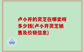 卢小开的灵芝在哪卖呀多少钱(卢小开灵芝销售及价格信息)