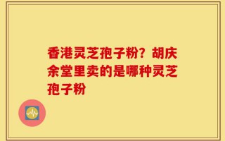 香港灵芝孢子粉？胡庆余堂里卖的是哪种灵芝孢子粉