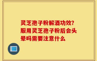 灵芝孢子粉解酒功效？服用灵芝孢子粉后会头晕吗需要注意什么