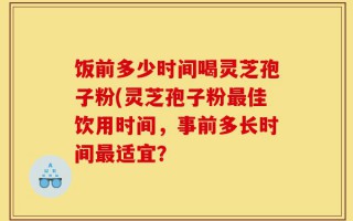 饭前多少时间喝灵芝孢子粉(灵芝孢子粉最佳饮用时间，事前多长时间最适宜？