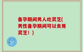 备孕期间男人吃灵芝(男性备孕期间可以食用灵芝！)