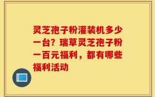 灵芝孢子粉灌装机多少一台？瑞草灵芝孢子粉一百元福利，都有哪些福利活动