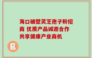 海口破壁灵芝孢子粉招商 优质产品诚邀合作共享健康产业商机