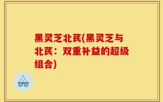 黑灵芝北芪(黑灵芝与北芪：双重补益的超级组合)