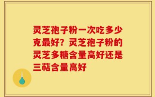 灵芝孢子粉一次吃多少克最好？灵芝孢子粉的灵芝多糖含量高好还是三萜含量高好