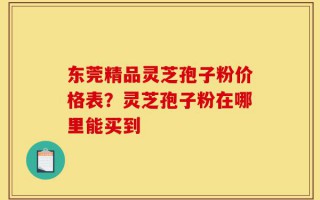 东莞精品灵芝孢子粉价格表？灵芝孢子粉在哪里能买到