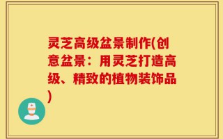 灵芝高级盆景制作(创意盆景：用灵芝打造高级、精致的植物装饰品)