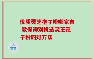 优质灵芝孢子粉哪家有 教你辨别挑选灵芝孢子粉的好方法
