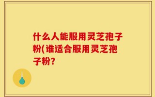 什么人能服用灵芝孢子粉(谁适合服用灵芝孢子粉？