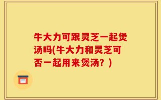 牛大力可跟灵芝一起煲汤吗(牛大力和灵芝可否一起用来煲汤？)