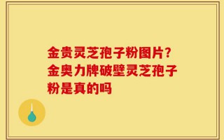 金贵灵芝孢子粉图片？金奥力牌破壁灵芝孢子粉是真的吗