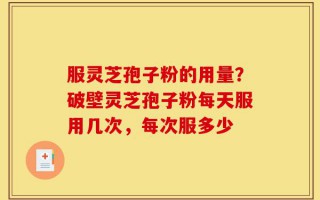 服灵芝孢子粉的用量？破壁灵芝孢子粉每天服用几次，每次服多少