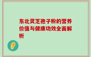 东北灵芝孢子粉的营养价值与健康功效全面解析