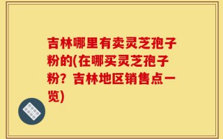 吉林哪里有卖灵芝孢子粉的(在哪买灵芝孢子粉？吉林地区销售点一览)